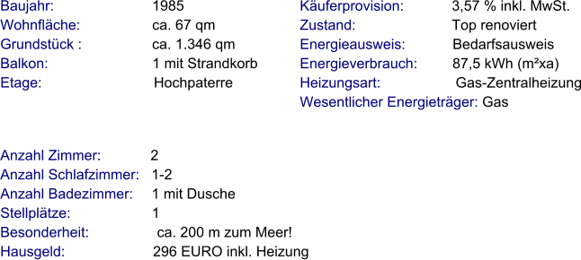 Anzahl Zimmer:            2 Anzahl Schlafzimmer:   1-2  Anzahl Badezimmer:     1 mit Dusche   Stellplätze:                     1  Besonderheit:                 ca. 200 m zum Meer! Hausgeld:                      296 EURO inkl. Heizung     Baujahr:                         1985 Wohnfläche:                  ca. 67 qm Grundstück :                 ca. 1.346 qm Balkon:                          1 mit Strandkorb Etage:                            Hochpaterre Käuferprovision:            3,57 % inkl. MwSt. Zustand:                        Top renoviert Energieausweis:            Bedarfsausweis Energieverbrauch:         87,5 kWh (m²xa) Heizungsart:                   Gas-Zentralheizung Wesentlicher Energieträger: Gas