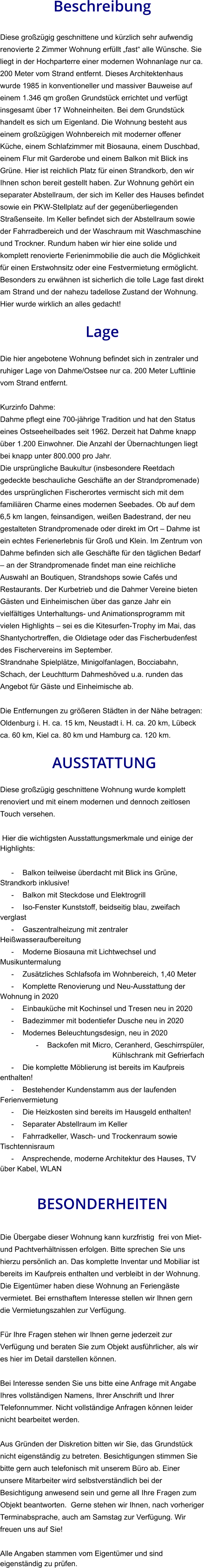 Beschreibung  Diese großzügig geschnittene und kürzlich sehr aufwendig renovierte 2 Zimmer Wohnung erfüllt „fast“ alle Wünsche. Sie liegt in der Hochparterre einer modernen Wohnanlage nur ca. 200 Meter vom Strand entfernt. Dieses Architektenhaus  wurde 1985 in konventioneller und massiver Bauweise auf einem 1.346 qm großen Grundstück errichtet und verfügt insgesamt über 17 Wohneinheiten. Bei dem Grundstück handelt es sich um Eigenland. Die Wohnung besteht aus einem großzügigen Wohnbereich mit moderner offener Küche, einem Schlafzimmer mit Biosauna, einem Duschbad, einem Flur mit Garderobe und einem Balkon mit Blick ins Grüne. Hier ist reichlich Platz für einen Strandkorb, den wir Ihnen schon bereit gestellt haben. Zur Wohnung gehört ein separater Abstellraum, der sich im Keller des Hauses befindet sowie ein PKW-Stellplatz auf der gegenüberliegenden Straßenseite. Im Keller befindet sich der Abstellraum sowie der Fahrradbereich und der Waschraum mit Waschmaschine und Trockner. Rundum haben wir hier eine solide und komplett renovierte Ferienimmobilie die auch die Möglichkeit für einen Erstwohnsitz oder eine Festvermietung ermöglicht. Besonders zu erwähnen ist sicherlich die tolle Lage fast direkt am Strand und der nahezu tadellose Zustand der Wohnung. Hier wurde wirklich an alles gedacht!  Lage  Die hier angebotene Wohnung befindet sich in zentraler und ruhiger Lage von Dahme/Ostsee nur ca. 200 Meter Luftlinie vom Strand entfernt.  Kurzinfo Dahme: Dahme pflegt eine 700-jährige Tradition und hat den Status eines Ostseeheilbades seit 1962. Derzeit hat Dahme knapp über 1.200 Einwohner. Die Anzahl der Übernachtungen liegt bei knapp unter 800.000 pro Jahr. Die ursprüngliche Baukultur (insbesondere Reetdach gedeckte beschauliche Geschäfte an der Strandpromenade) des ursprünglichen Fischerortes vermischt sich mit dem familiären Charme eines modernen Seebades. Ob auf dem 6,5 km langen, feinsandigen, weißen Badestrand, der neu gestalteten Strandpromenade oder direkt im Ort – Dahme ist ein echtes Ferienerlebnis für Groß und Klein. Im Zentrum von Dahme befinden sich alle Geschäfte für den täglichen Bedarf – an der Strandpromenade findet man eine reichliche Auswahl an Boutiquen, Strandshops sowie Cafés und Restaurants. Der Kurbetrieb und die Dahmer Vereine bieten Gästen und Einheimischen über das ganze Jahr ein vielfältiges Unterhaltungs- und Animationsprogramm mit vielen Highlights – sei es die Kitesurfen-Trophy im Mai, das Shantychortreffen, die Oldietage oder das Fischerbudenfest des Fischervereins im September. Strandnahe Spielplätze, Minigolfanlagen, Bocciabahn, Schach, der Leuchtturm Dahmeshöved u.a. runden das Angebot für Gäste und Einheimische ab.  Die Entfernungen zu größeren Städten in der Nähe betragen: Oldenburg i. H. ca. 15 km, Neustadt i. H. ca. 20 km, Lübeck ca. 60 km, Kiel ca. 80 km und Hamburg ca. 120 km.   AUSSTATTUNG Diese großzügig geschnittene Wohnung wurde komplett renoviert und mit einem modernen und dennoch zeitlosen Touch versehen.  Hier die wichtigsten Ausstattungsmerkmale und einige der Highlights:  - Balkon teilweise überdacht mit Blick ins Grüne, Strandkorb inklusive! - Balkon mit Steckdose und Elektrogrill - Iso-Fenster Kunststoff, beidseitig blau, zweifach verglast - Gaszentralheizung mit zentraler Heißwasseraufbereitung - Moderne Biosauna mit Lichtwechsel und Musikuntermalung - Zusätzliches Schlafsofa im Wohnbereich, 1,40 Meter - Komplette Renovierung und Neu-Ausstattung der Wohnung in 2020 - Einbauküche mit Kochinsel und Tresen neu in 2020 - Badezimmer mit bodentiefer Dusche neu in 2020 - Modernes Beleuchtungsdesign, neu in 2020 - Backofen mit Micro, Ceranherd, Geschirrspüler, Kühlschrank mit Gefrierfach - Die komplette Möblierung ist bereits im Kaufpreis enthalten! - Bestehender Kundenstamm aus der laufenden Ferienvermietung - Die Heizkosten sind bereits im Hausgeld enthalten! - Separater Abstellraum im Keller - Fahrradkeller, Wasch- und Trockenraum sowie Tischtennisraum - Ansprechende, moderne Architektur des Hauses, TV über Kabel, WLAN   BESONDERHEITEN  Die Übergabe dieser Wohnung kann kurzfristig  frei von Miet- und Pachtverhältnissen erfolgen. Bitte sprechen Sie uns hierzu persönlich an. Das komplette Inventar und Mobiliar ist bereits im Kaufpreis enthalten und verbleibt in der Wohnung. Die Eigentümer haben diese Wohnung an Feriengäste vermietet. Bei ernsthaftem Interesse stellen wir Ihnen gern die Vermietungszahlen zur Verfügung.  Für Ihre Fragen stehen wir Ihnen gerne jederzeit zur Verfügung und beraten Sie zum Objekt ausführlicher, als wir es hier im Detail darstellen können.  Bei Interesse senden Sie uns bitte eine Anfrage mit Angabe Ihres vollständigen Namens, Ihrer Anschrift und Ihrer Telefonnummer. Nicht vollständige Anfragen können leider nicht bearbeitet werden.  Aus Gründen der Diskretion bitten wir Sie, das Grundstück nicht eigenständig zu betreten. Besichtigungen stimmen Sie bitte gern auch telefonisch mit unserem Büro ab. Einer unsere Mitarbeiter wird selbstverständlich bei der Besichtigung anwesend sein und gerne all Ihre Fragen zum Objekt beantworten.  Gerne stehen wir Ihnen, nach vorheriger Terminabsprache, auch am Samstag zur Verfügung. Wir freuen uns auf Sie!  Alle Angaben stammen vom Eigentümer und sind eigenständig zu prüfen.